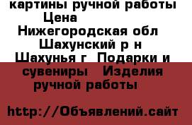 картины ручной работы › Цена ­ 2000-15000 - Нижегородская обл., Шахунский р-н, Шахунья г. Подарки и сувениры » Изделия ручной работы   